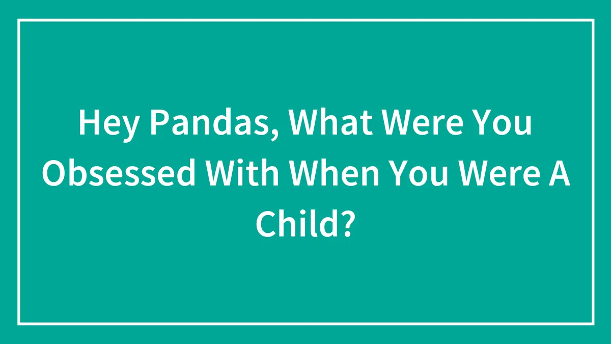 Hey Pandas, What Were You Obsessed With When You Were A Child? (Closed)