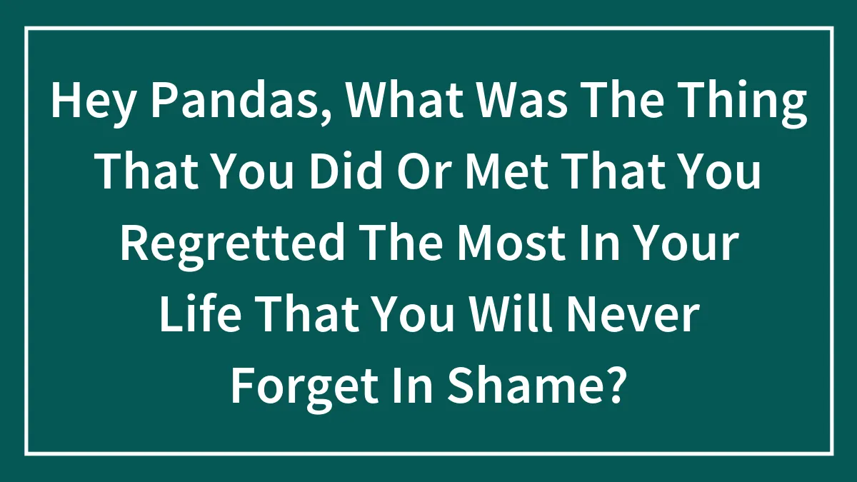 Hey Pandas, What Was The Thing That You Did Or Met That You Regretted The Most In Your Life That You Will Never Forget In Shame?
