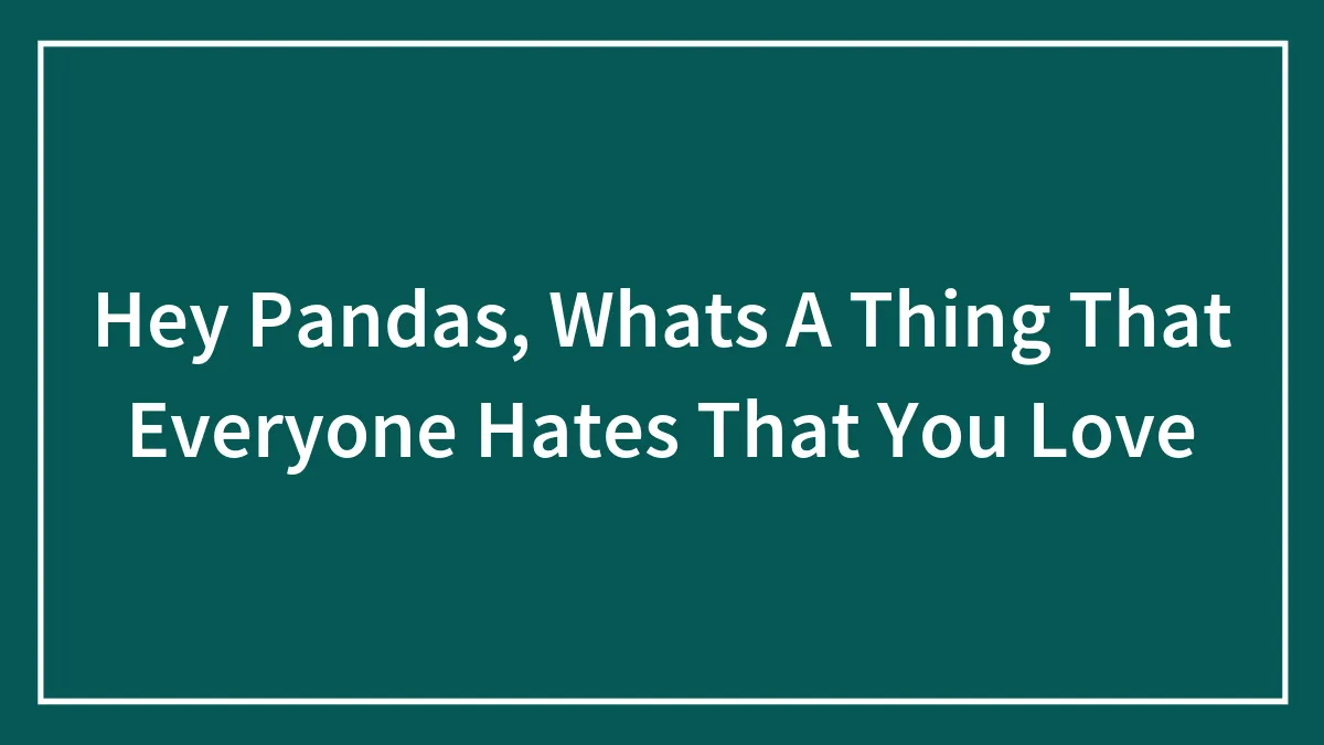 Hey Pandas, What's A Thing That Everyone Hates That You Love?