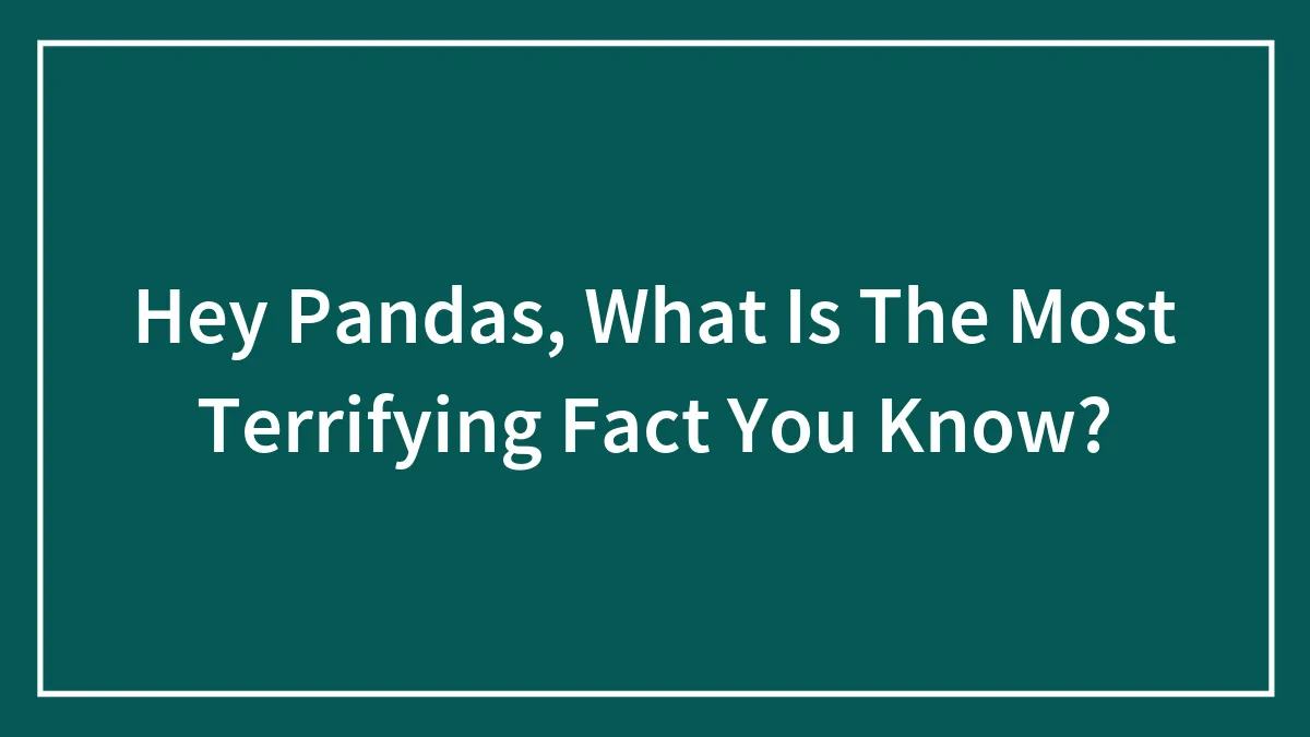 Hey Pandas, What Is The Most Terrifying Fact You Know? (Closed)