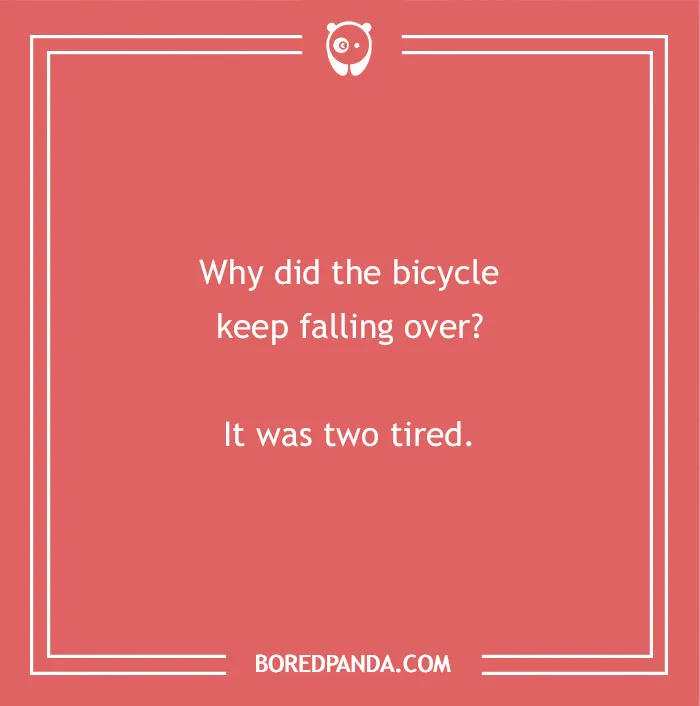 A humorous dad joke for kids: Why did the bicycle keep falling over? It was two tired.