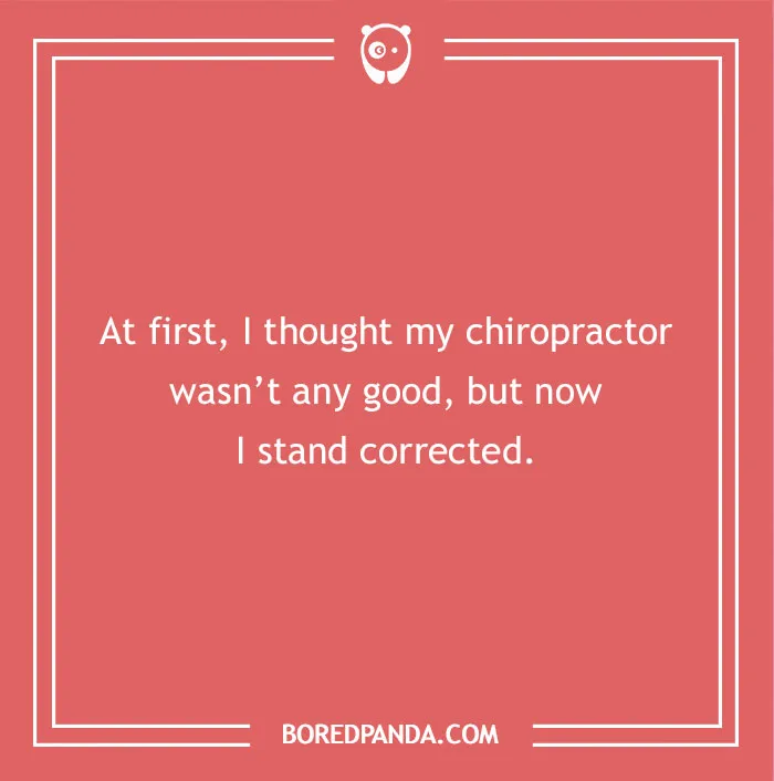 A hilarious dad joke for kids about a chiropractor: At first, I thought my chiropractor wasn't any good, but now I stand corrected.