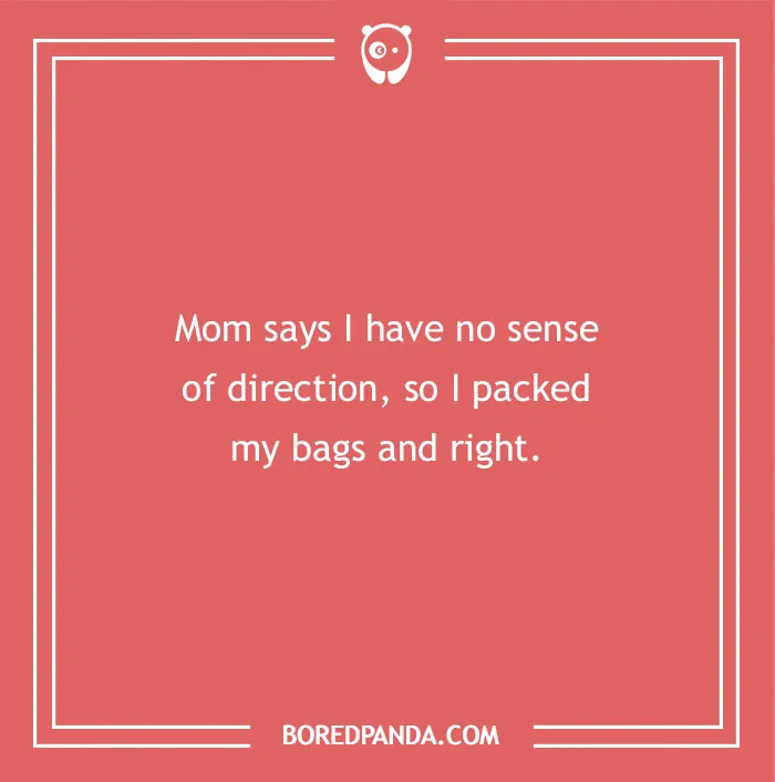 A hilarious dad joke for kids about direction: Mom says I have no sense of direction, so I packed my bags and right.