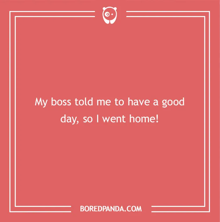 A hilarious dad joke for kids about having a good day: My boss told me to have a good day, so I went home!