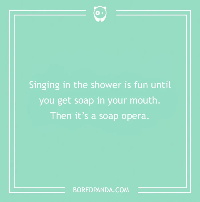 Dry humor joke about singing in the shower turning into a soap opera with a playful twist on words.