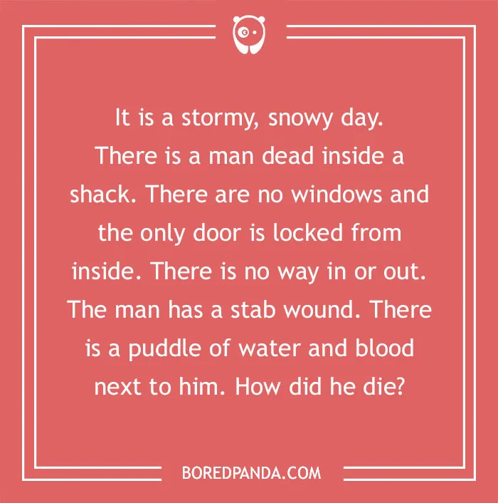 Murder mystery riddle about a man found dead in a locked shack with a stab wound and a puddle of water.