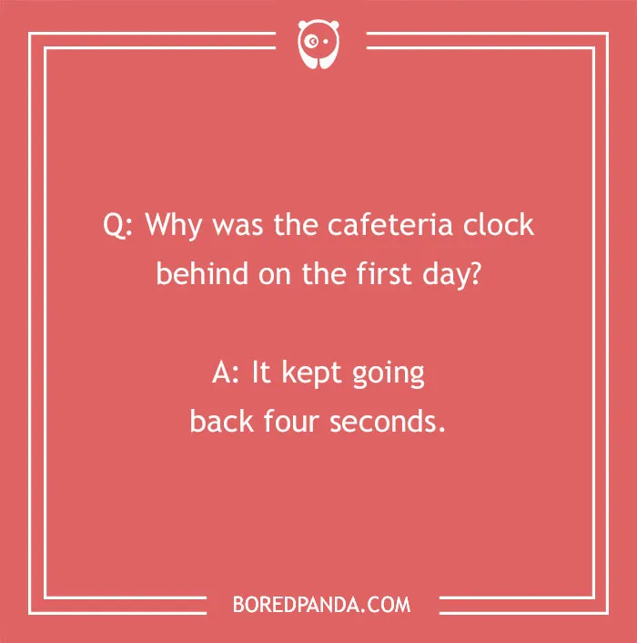 A school joke for kids about a clock: Why was the cafeteria clock behind on the first day? It kept going back four seconds. Funny school jokes.