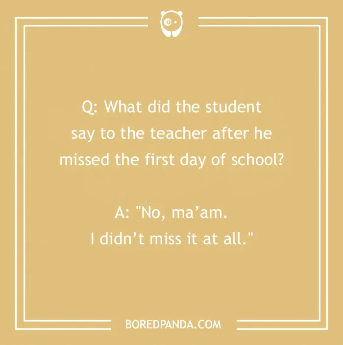 A funny school joke for kids, Q: What did the student say to the teacher after he missed the first day of school? A: No, ma'am. I didn't miss it at all.