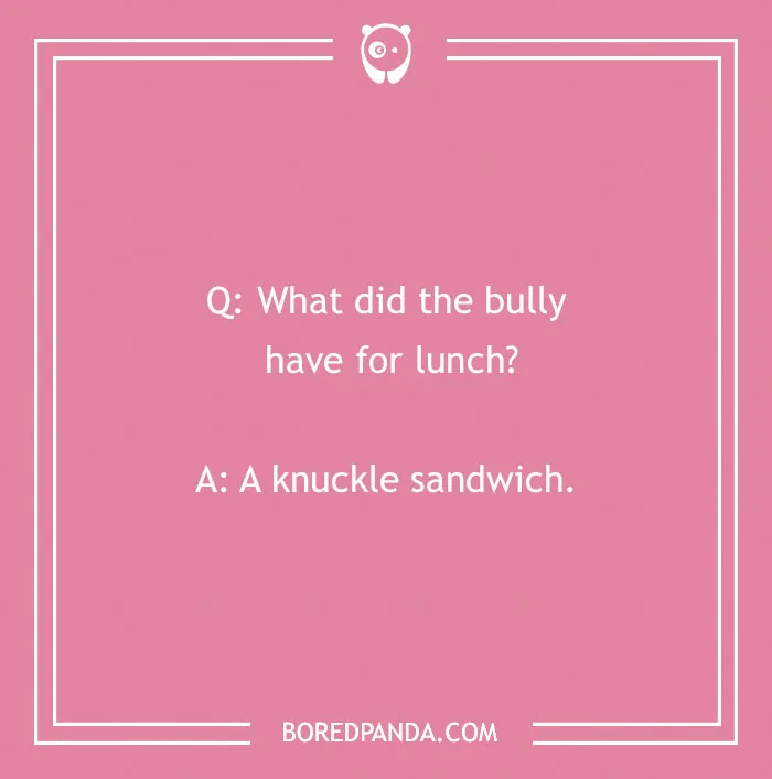 A funny school joke for kids: What did the bully have for lunch? A knuckle sandwich. Back to school humor.