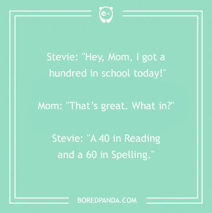Funny school joke for kids: Stevie, I got a hundred in school today! Mom, What in? Stevie, A 40 in Reading and a 60 in Spelling.
