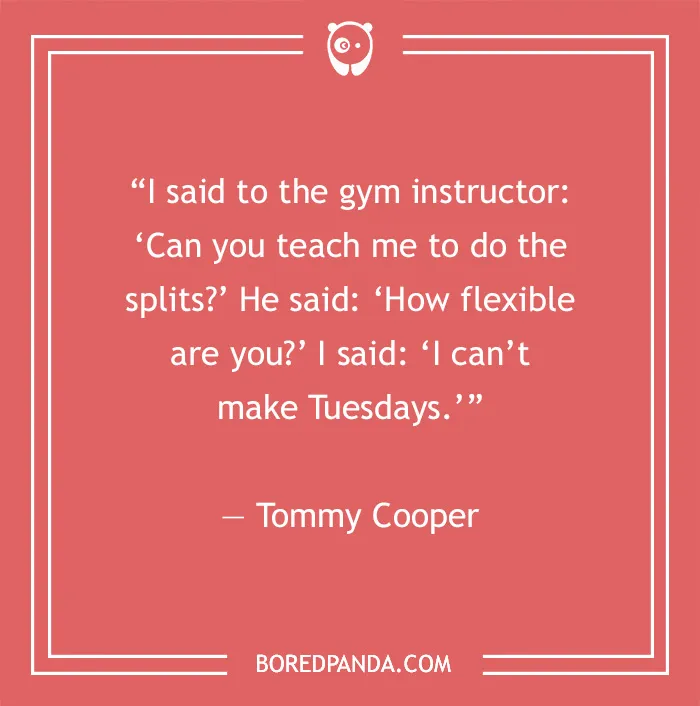 Stand-up comedy joke by Tommy Cooper: "Can you teach me to do the splits?" "How flexible are you?" "I can’t make Tuesdays."