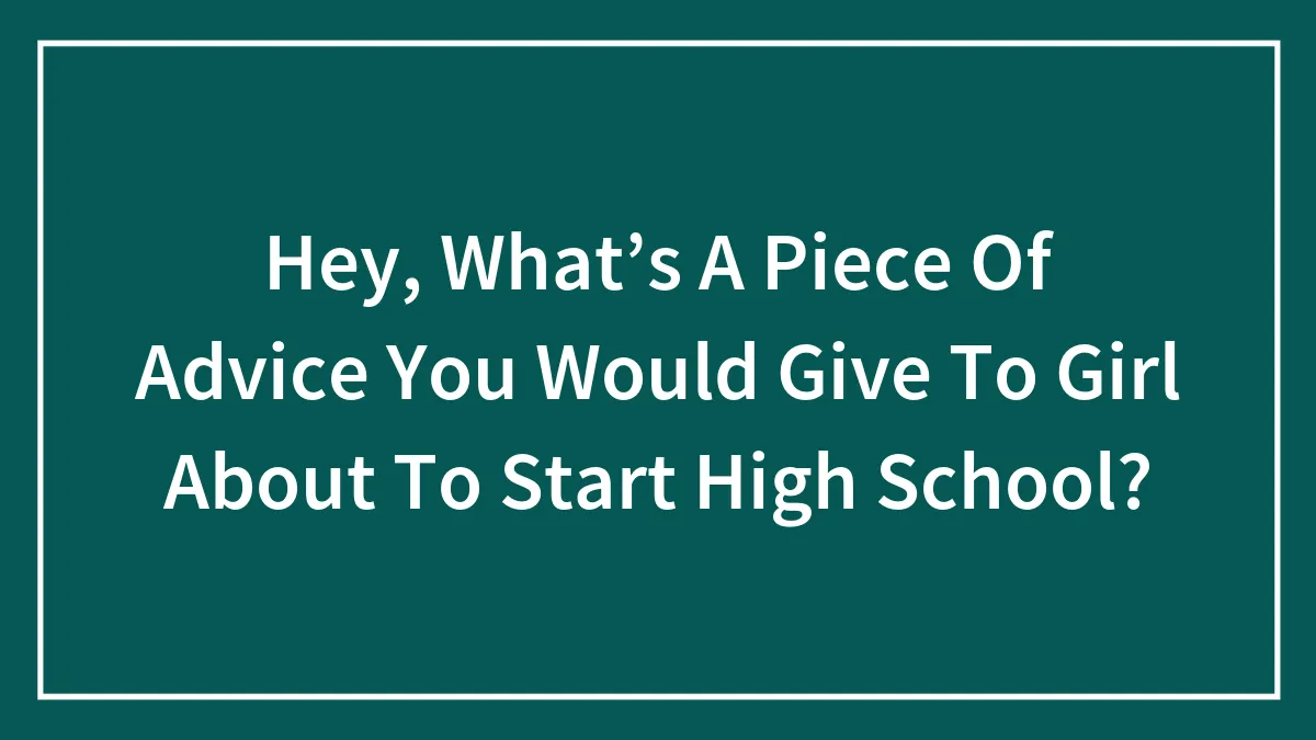 Hey, What’s A Piece Of Advice You Would Give To Girl About To Start High School?