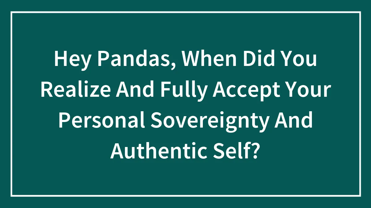 Hey Pandas, When Did You Realize And Fully Accept Your Personal Sovereignty And Authentic Self? (Closed)