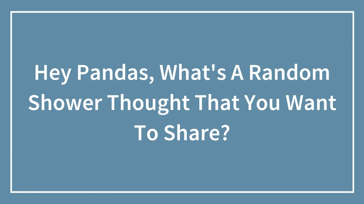 Hey Pandas, What's A Random Shower Thought That You Want To Share? (Closed)