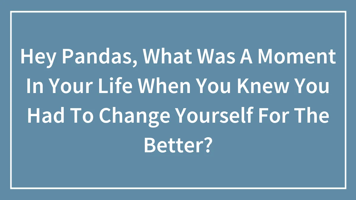 Hey Pandas, What Was A Moment In Your Life When You Knew You Had To Change Yourself For The Better? (Closed)