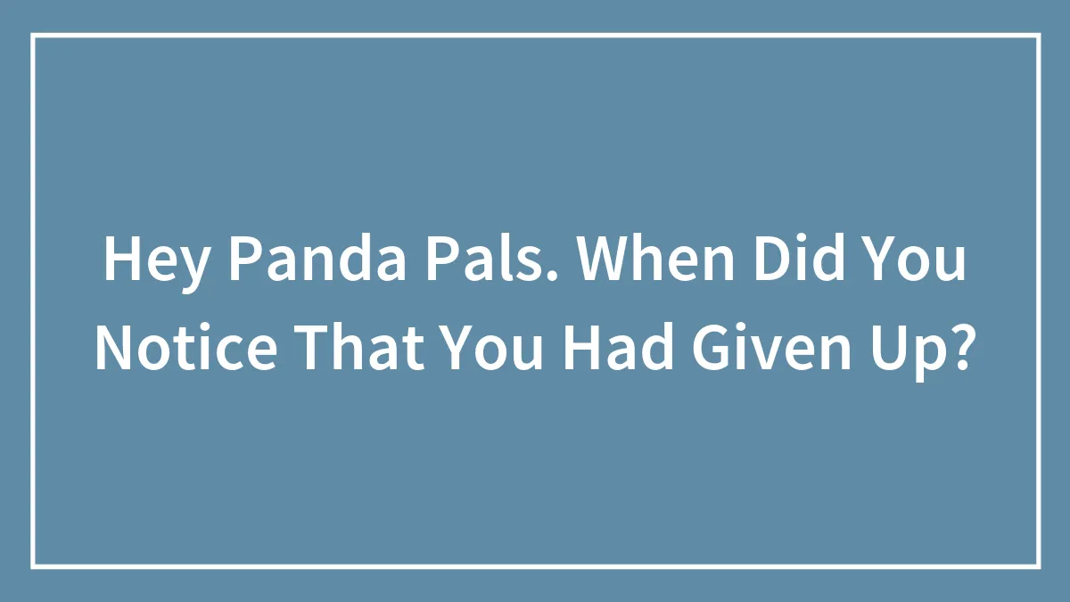 Hey Panda Pals. When Did You Notice That You Had Given Up?