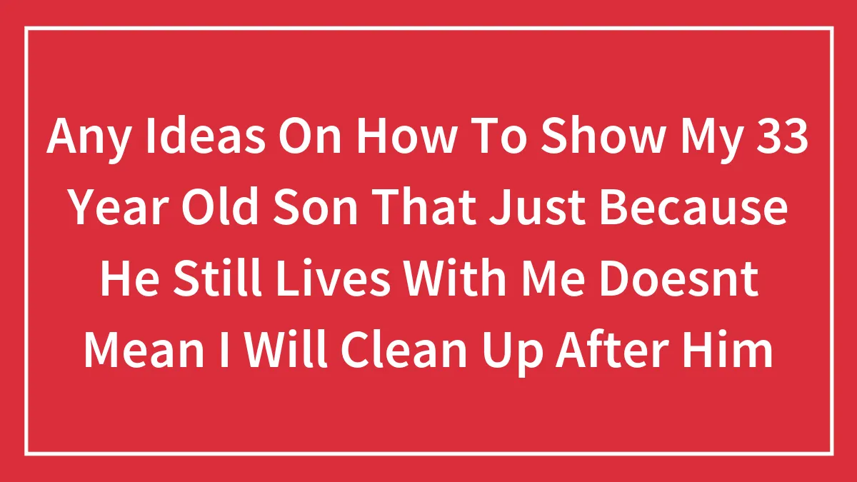 Any Ideas On How To Show My 33 Year Old Son That Just Because He Still Lives With Me Doesnt Mean I Will Clean Up After Him