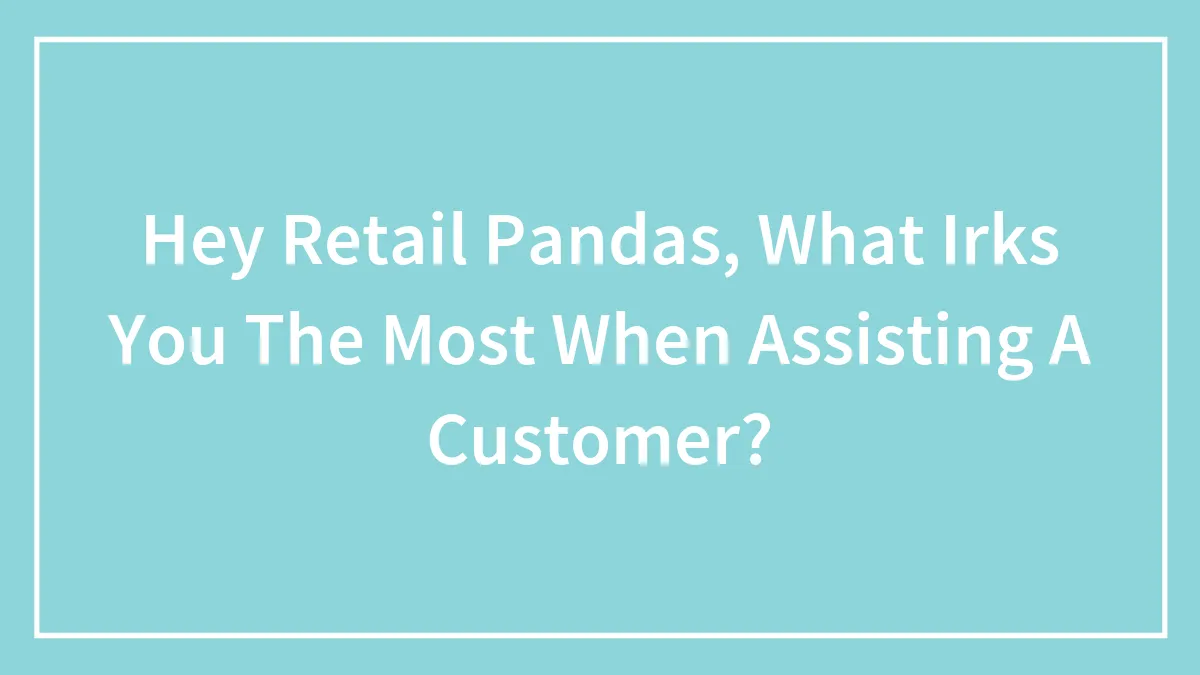 Hey Retail Pandas, What Irks You The Most When Assisting A Customer?