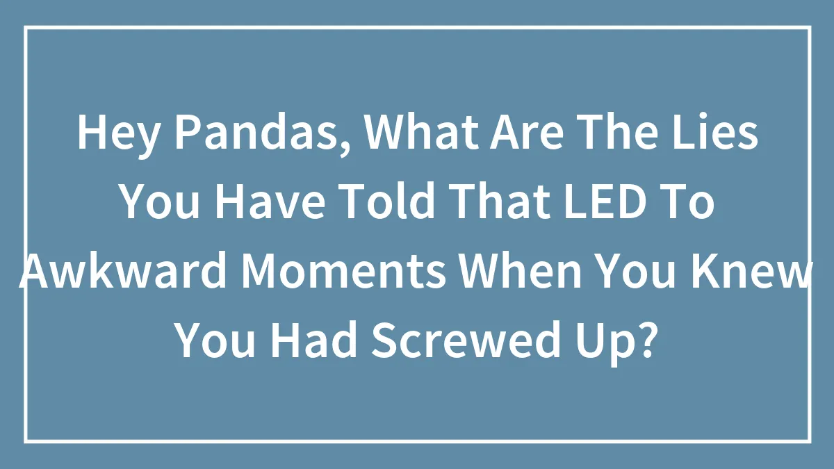 Hey Pandas, What Are The Lies You Have Told That LED To Awkward Moments When You Knew You Had Screwed Up?