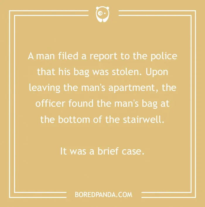 A cringe joke about a brief case: A man filed a report to the police that his bag was stolen. Upon leaving, the officer found the mans bag at the bottom of the stairwell. It was a brief case.