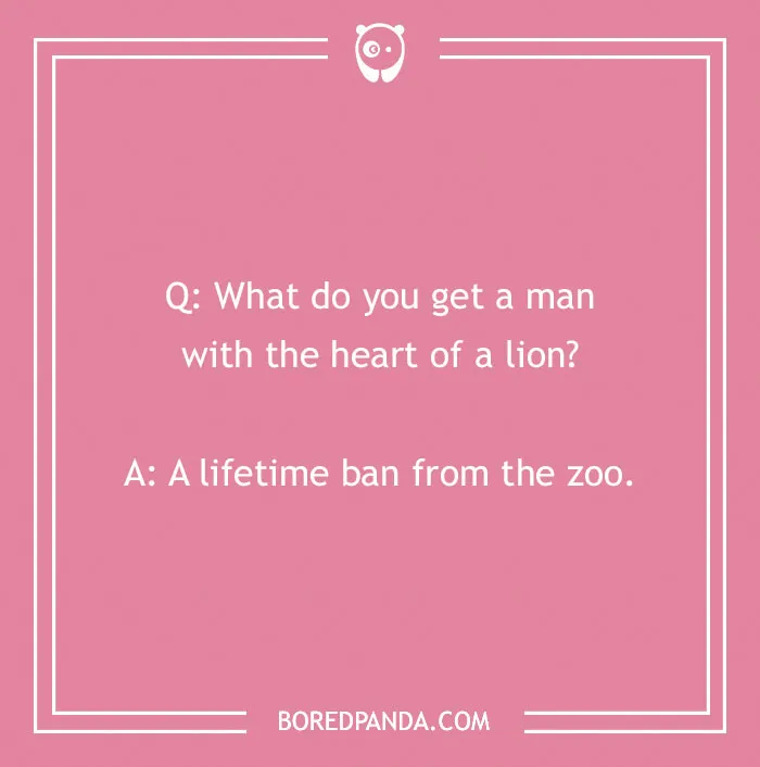 A cringe joke about a man with the heart of a lion: Q: What do you get a man with the heart of a lion? A: A lifetime ban from the zoo.