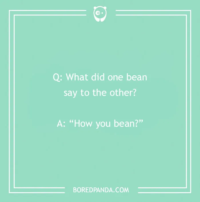 A cringe joke about two beans talking: Q: What did one bean say to the other? A: How you bean?