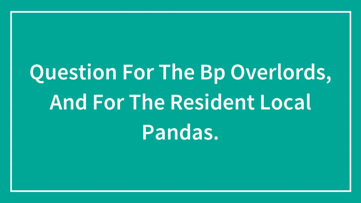 Question For The Bp Overlords, And For The Resident Local Pandas.