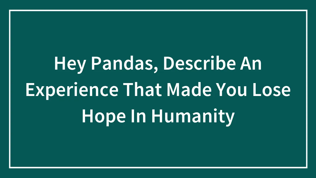 Hey Pandas, Describe An Experience That Made You Lose Hope In Humanity (Closed)