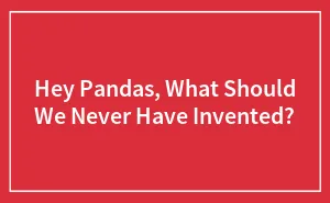 Hey Pandas, What Should We Never Have Invented? (Closed)