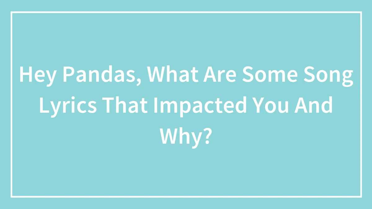 Hey Pandas, What Are Some Song Lyrics That Impacted You And Why? (Closed)