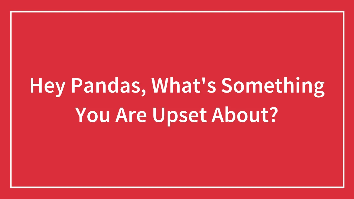 Hey Pandas, What's Something You Are Upset About? (Closed)