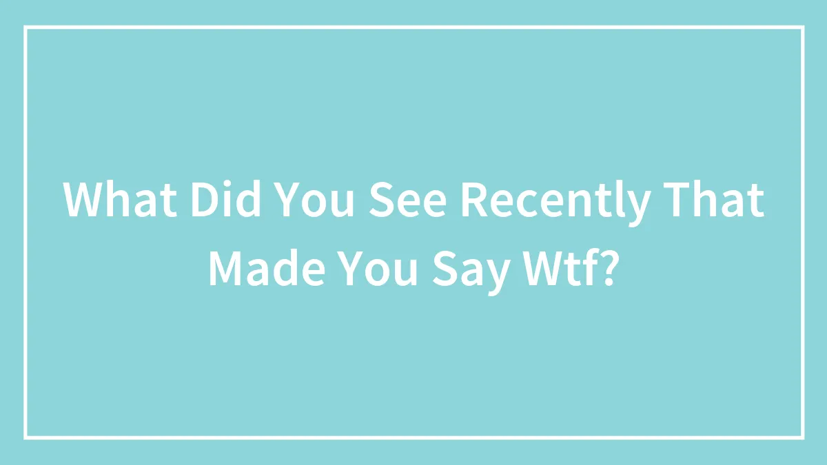 What Did You See Recently That Made You Say Wtf?