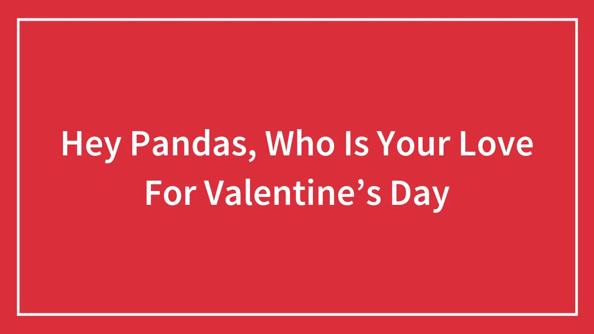 Hey Pandas, Who Is Your Love For Valentine’s Day? (Closed)