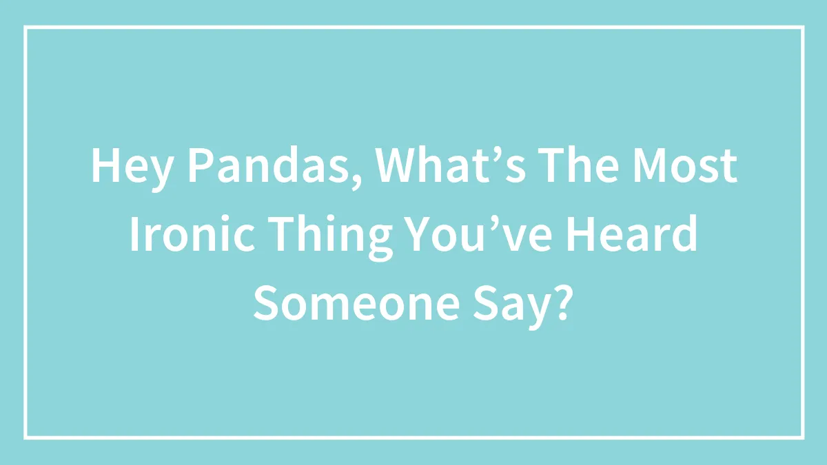 Hey Pandas, What’s The Most Ironic Thing You’ve Heard Someone Say?