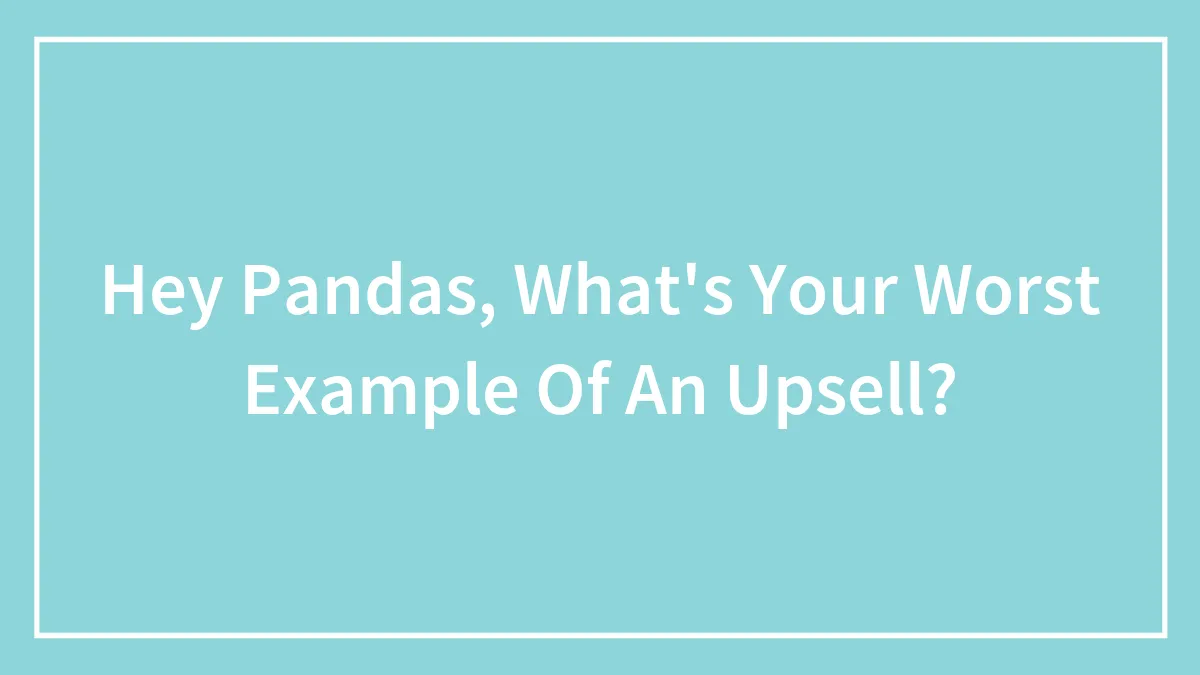 Hey Pandas, What's Your Worst Example Of An Upsell?