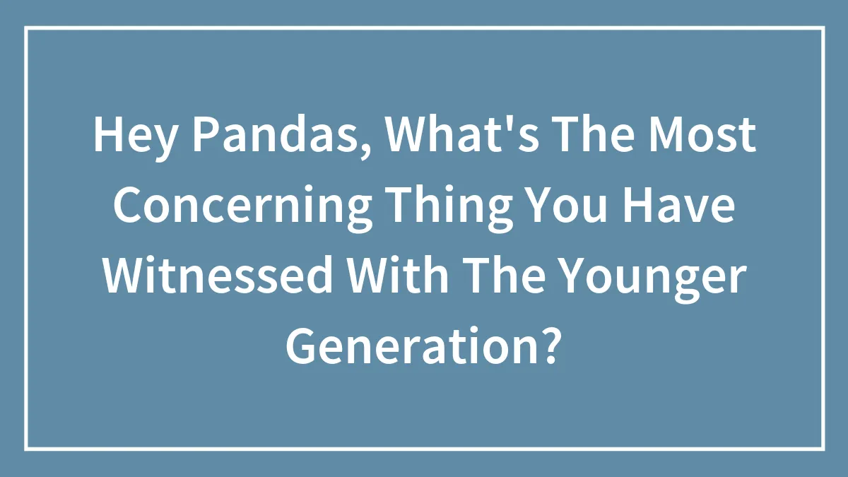 Hey Pandas, What's The Most Concerning Thing You Have Witnessed With The Younger Generation?