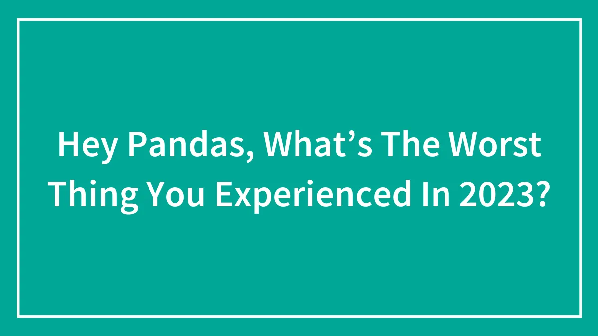 Hey Pandas, What’s The Worst Thing You Experienced In 2023? (Closed)
