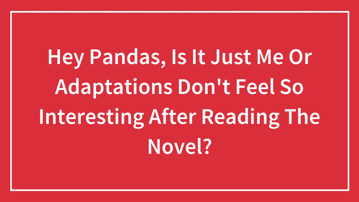 Hey Pandas, Is It Just Me Or Adaptations Don't Feel So Interesting After Reading The Novel? (Closed)