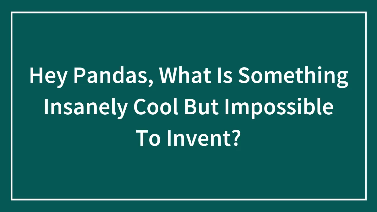 Hey Pandas, What Is Something Insanely Cool But Impossible To Invent? (Closed)