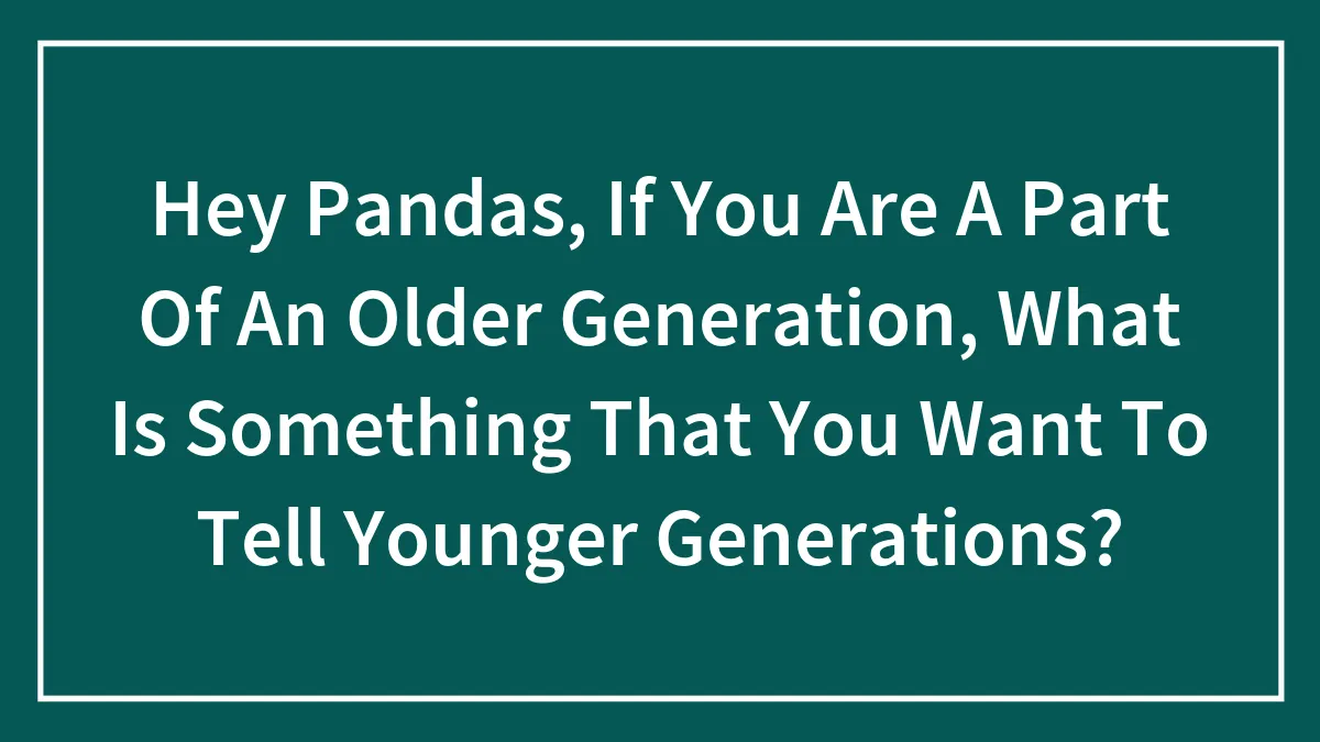 Hey Pandas, If You Are A Part Of An Older Generation, What Is Something That You Want To Tell Younger Generations? (Closed)