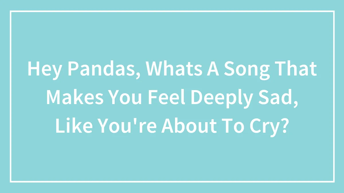 Hey Pandas, Whats A Song That Makes You Feel Deeply Sad, Like You're About To Cry?