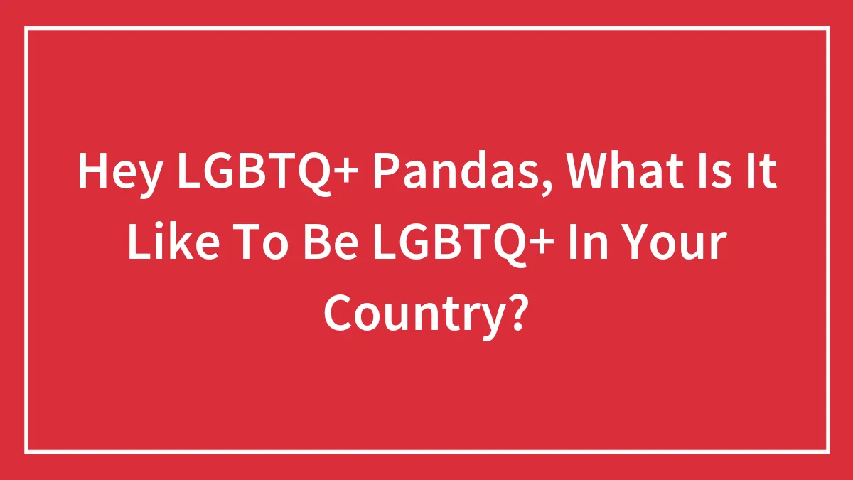 Hey LGBTQ+ Pandas, What Is It Like To Be LGBTQ+ In Your Country? (Closed)