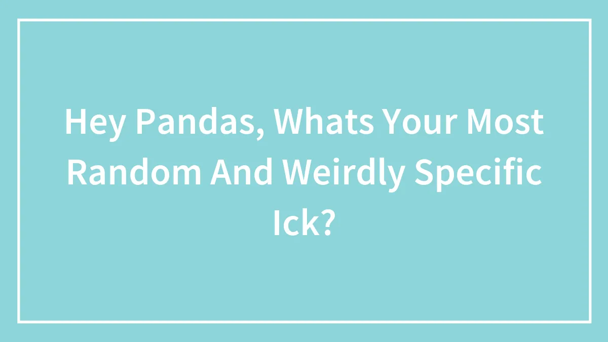 Hey Pandas, Whats Your Most Random And Weirdly Specific Ick?