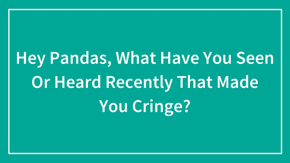 Hey Pandas, What Have You Seen Or Heard Recently That Made You Cringe? (Closed)