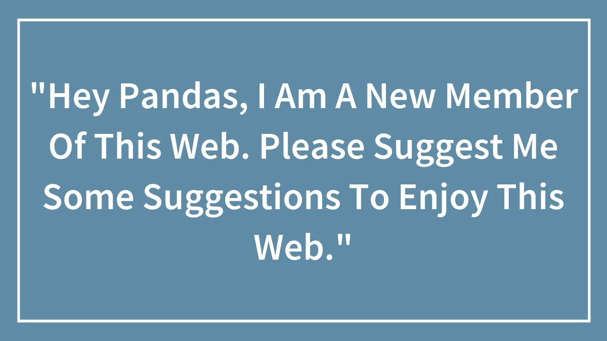"Hey Pandas, I Am A New Member Of This Web. Please Suggest Me Some Suggestions To Enjoy This Web."