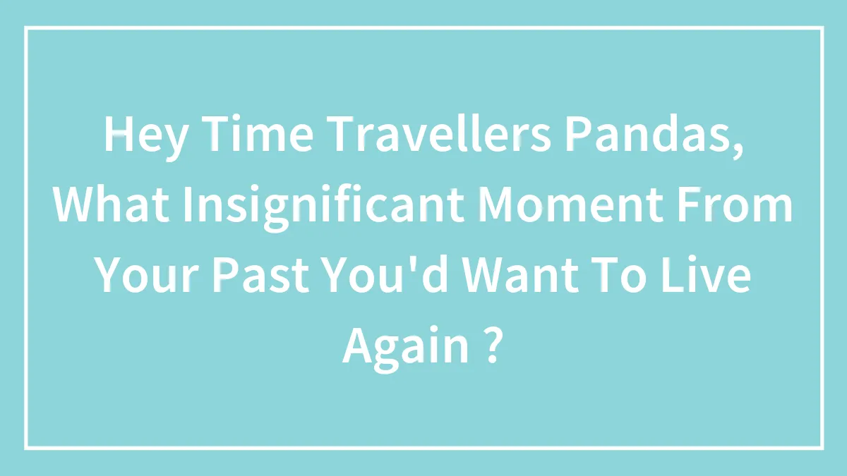 Hey Pandas, What Insignificant Moment From Your Past You Want To Live Again? (Closed)