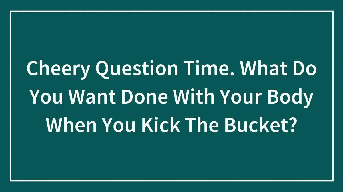 Cheery Question Time. What Do You Want Done With Your Body When You Kick The Bucket?