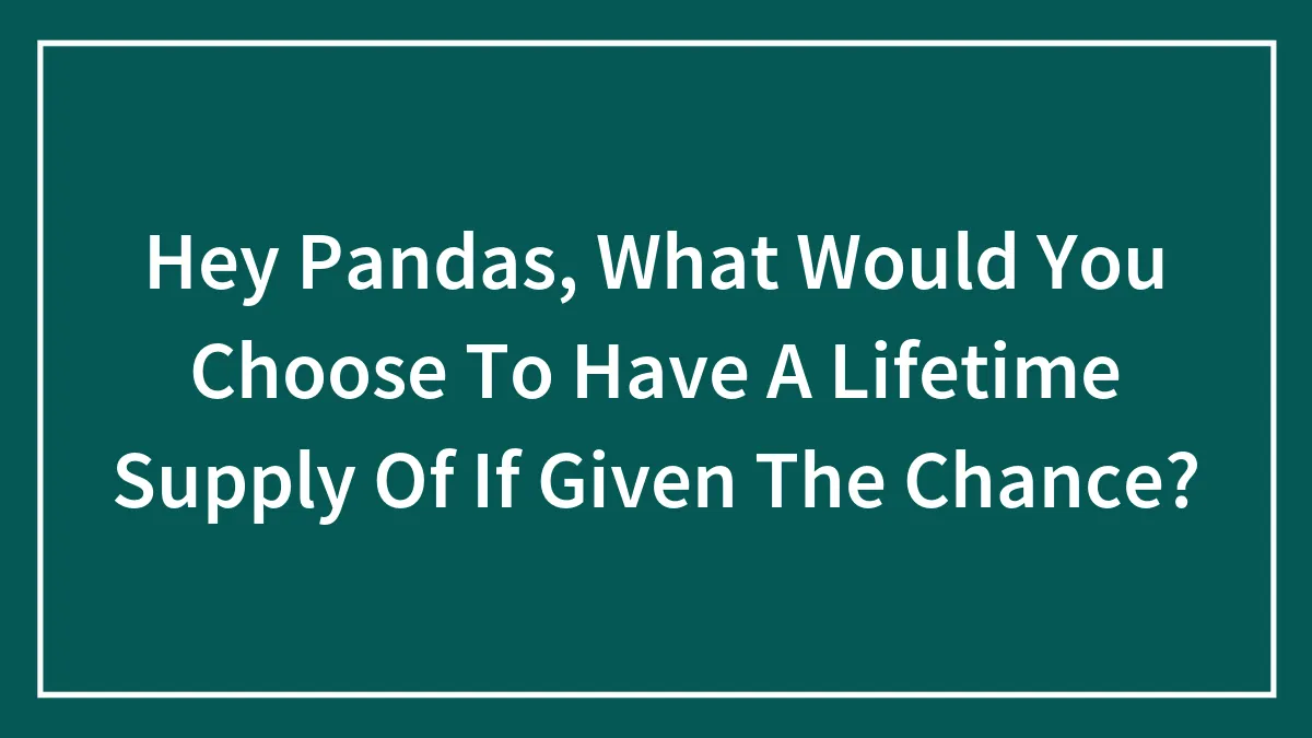 Hey Pandas, What Would You Choose To Have A Lifetime Supply Of If Given The Chance? (Closed)