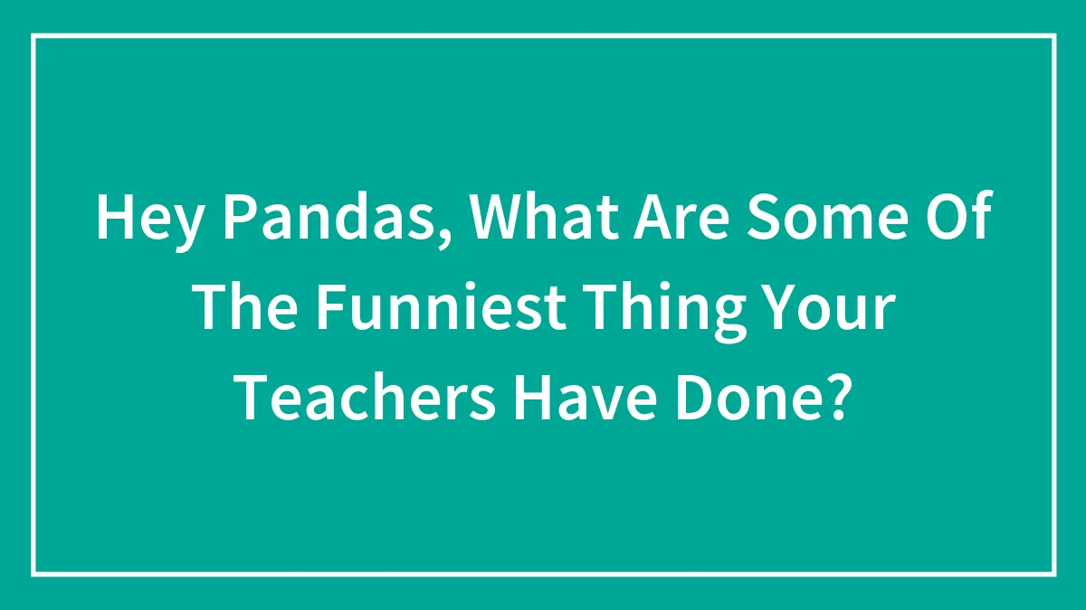 Hey Pandas, What Are Some Of The Funniest Thing Your Teachers Have Done?