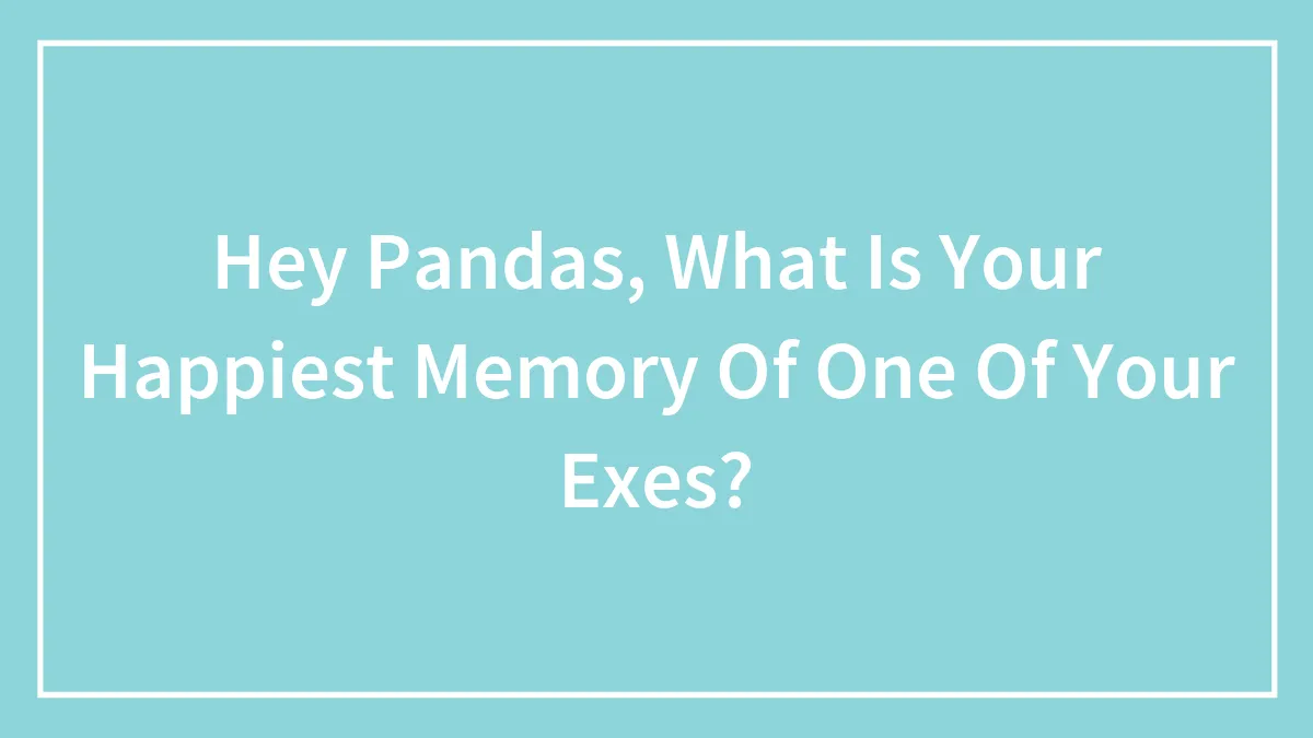 Hey Pandas, What Is Your Happiest Memory Of One Of Your Exes?